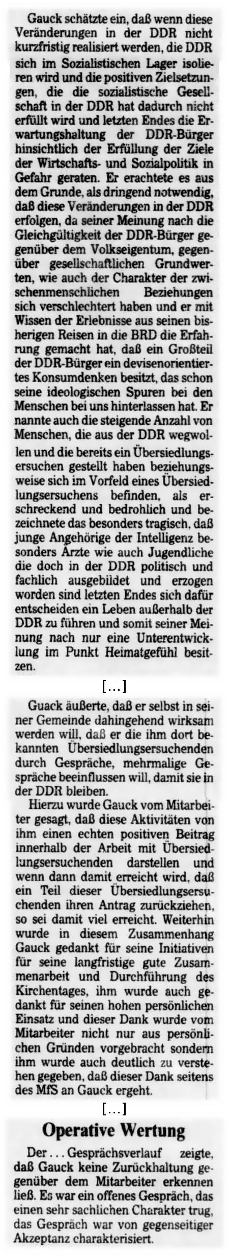 Gauck schätzte ein, daß wenn diese Veränderungen in der DDR nicht kurzfristig realisiert weren, die DDR sich im Sozialistischen Lager isolieren wird und die positiven Zielsetzungen, die die sozialistische Gesellschaft in der DDR hat dadurch nicht erfüllt wird und letzten Endes die Erwartungshaltung der DDR-Bürger hinsichtlich der Erfüllung der Ziele der Wirtschafts- und Sozialpolitik in Gefahr geraten. Er erachtete es aus dem Grunde, als dringend notwendig, daß diese Veränderungen in der DDR erfolgen, da seiner Meinung nach die Gleichgültigkeit der DDR-Bürger gegenüber dem Volkseigentum, gegenüber gesellschaftlichen Grundwerten, wie auch der Chrakter der zwischenmenschlichen Beziehungen sich verschlechtert haben und er mit Wissen der Erlebnisse aus seinen bisherigen Reisen in die BRD die Erfahrung gemacht hat, daß ein Großteil der DDR-Bürger ein devisenorientiertes Konsumdenken besitzt, das schon seine ideologischen Spuren bei den Menschen bei uns hinterlassen hat. Er nannte auch die steigende Anzahl von Menschen, die aus der DDR wegwollen und die bereits ein Übersiedlungsersuchen gestellt haben beziehungsweise sich im Vorfeld eines Übersiedlungsersuchens befinden, als erschreckend und bedrohlich und bezeichnetet das besonders tragisch, daß junge Angehörige der Intelligenz besonders Ärzte wie auch Jugendliche die doch in der DDR politisch und fachlich ausgebildet und erzogen worden sind letzten Endes sich dafür entscheiden ein Leben außerhalb der DDR zu führen und somit seiner Meinung nach nur eine Unterentwicklung im Punkt Heimatgefühl besitzen ... Gauck äußerte, daß er selbst in seiner Gemeinde dahingehend wirksam werden will, daß er die imh dort bekannten Übersiedlungsersuchen durch Gespräche, mehrmalige Gespräche beeinflussen will, damit sie in der DDR bleiben. Hierzu wurde Gauck vom Mitarbeiter gesagt, daß diese Aktivitäten ihm einen echten postiven Beitrag innerhalb der Arbeit mit Übersiedlungsersuchenden darstellen und wenn dann damit erreicht wird, daß ein Teil dieser Übersiedlungsersuchenden ihren Antrag zurückziehen, so sei damit viel erreicht. Weiterhin wurde in diesem Zusammenhang Gauck gedankt für seine Initiativen für seine langfristige gute Zusammenarbeit und Durchführung des Kirchentages, ihm wurde auch gedankt für seinen hohen persönlichen Einsatz und dieser Dank wurde vom Mitarbeiter nicht nur aus persönlichen Gründen vorgebracht sondern ihm wurde auch deutlich zu verstehen gegeben, daß dieser Dank seitens des MfS an Gauck ergeht. ... Operative Wertung - Der... Gesprächsverlauf zeigte, daß Gauck keine Zurückhaltung gegenüber dem Mitarbeiter erkennen ließ. Es war ein offenes Gespräch, das einen sehr sachlichen Charakter trug, das Gespräch war von gegenseitiger Akzeptanz charakterisiert.