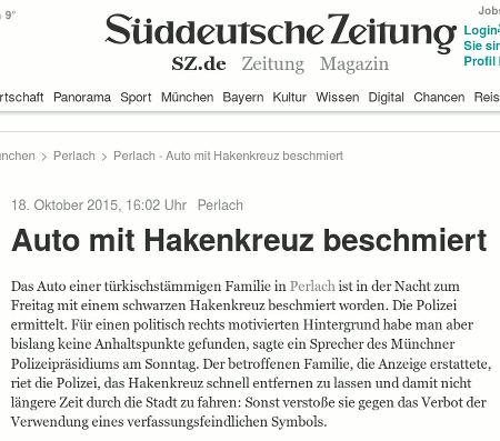Screenshot der Website der Süddeutschen Zeitung -- 18. Oktober 2015, 16:02 Uhr -- Perlach -- Auto mit Hakenkreuz beschmiert -- Das Auto einer türkischstämmigen Familie in Perlach ist in der Nacht zum Freitag mit einem schwarzen Hakenkreuz beschmiert worden. Die Polizei ermittelt. Für einen politisch rechts motivierten Hintergrund habe man aber bislang keine Anhaltspunkte gefunden, sagte ein Sprecher des Münchner Polizeipräsidiums am Sonntag. Der betroffenen Familie, die Anzeige erstattete, riet die Polizei, das Hakenkreuz schnell entfernen zu lassen und damit nicht längere Zeit durch die Stadt zu fahren: Sonst verstoße sie gegen das Verbot der Verwendung eines verfassungsfeindlichen Symbols.